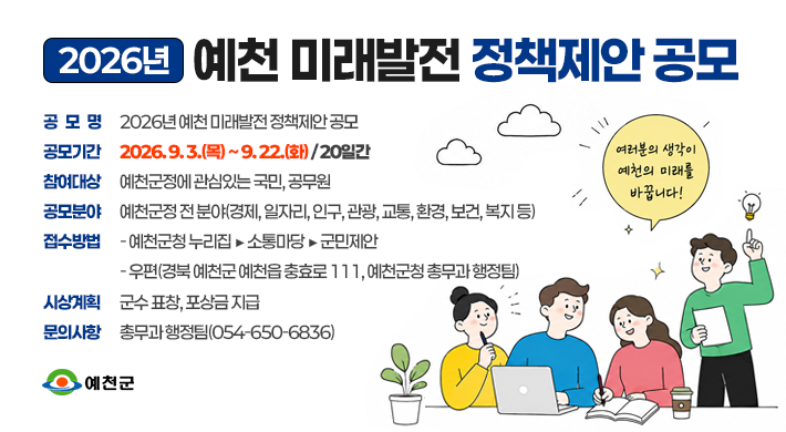 2026년 예천 미래발전 정책제안 공모 공모명 2026년 예천 미래발전 정책제안 공모공모기간 2026. 9. 3.(목) ~ 9. 22.(화) / 20일간 공 모 명 2026년 예천 미래발전 정책제안 공모 참여대상 예천군정에 관심있는 국민, 공무원 공모분야 예천군정 전 분야(경제, 일자리, 인구, 관광, 교통, 환경, 보건, 복지 등)접수방법- 예천군청 누리집 ⇒ 소통마당 ⇒ 군민제안- 우편(경북 예천군 예천읍 충효로 111, 예천군청 총무과 행정팀)시상계획 : 군수 표창, 포상금 지급문의사항 : 총무과 행정팀(☎054-650-6836) 여러분의생각이 예천의 미래를 바꿉니다! 예천군